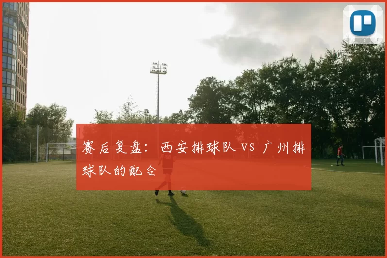 赛后复盘：西安排球队 vs 广州排球队的配合