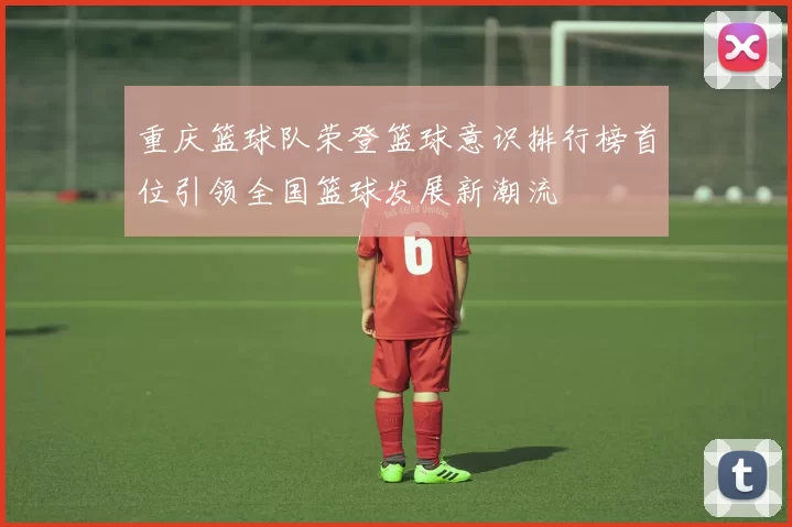 重庆篮球队荣登篮球意识排行榜首位引领全国篮球发展新潮流