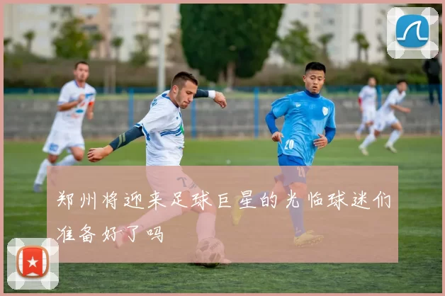 郑州将迎来足球巨星的光临球迷们准备好了吗