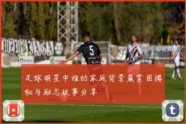 足球明星中谁的家庭背景最贫困揭秘与励志故事分享