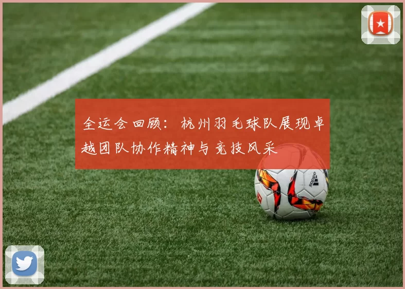 全运会回顾：杭州羽毛球队展现卓越团队协作精神与竞技风采