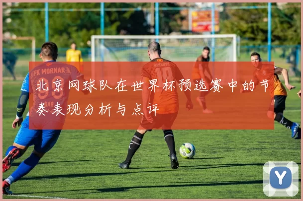 北京网球队在世界杯预选赛中的节奏表现分析与点评