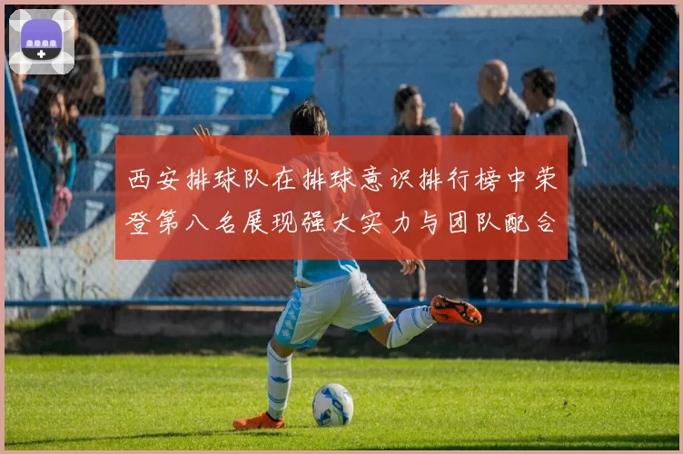 西安排球队在排球意识排行榜中荣登第八名展现强大实力与团队配合