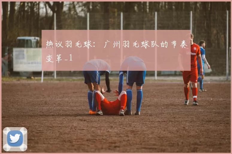 热议羽毛球：广州羽毛球队的节奏变革_1